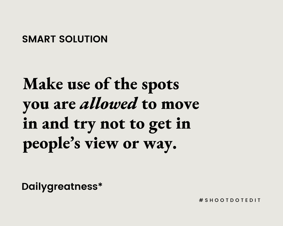 Make use of the spots you are allowed to move in and try not to get in people’s view or way.